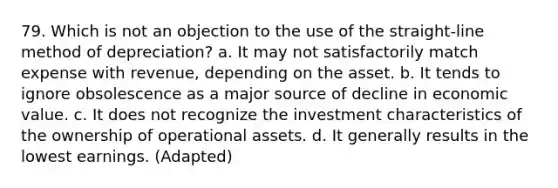 79. Which is not an objection to the use of the straight-line method of depreciation? a. It may not satisfactorily match expense with revenue, depending on the asset. b. It tends to ignore obsolescence as a major source of decline in economic value. c. It does not recognize the investment characteristics of the ownership of operational assets. d. It generally results in the lowest earnings. (Adapted)