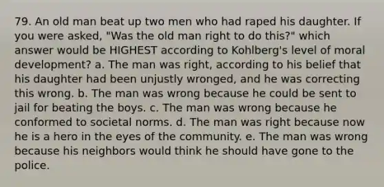 79. An old man beat up two men who had raped his daughter. If you were asked, "Was the old man right to do this?" which answer would be HIGHEST according to Kohlberg's level of moral development? a. The man was right, according to his belief that his daughter had been unjustly wronged, and he was correcting this wrong. b. The man was wrong because he could be sent to jail for beating the boys. c. The man was wrong because he conformed to societal norms. d. The man was right because now he is a hero in the eyes of the community. e. The man was wrong because his neighbors would think he should have gone to the police.