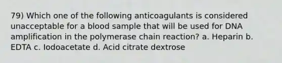 79) Which one of the following anticoagulants is considered unacceptable for a blood sample that will be used for DNA amplification in the polymerase chain reaction? a. Heparin b. EDTA c. Iodoacetate d. Acid citrate dextrose