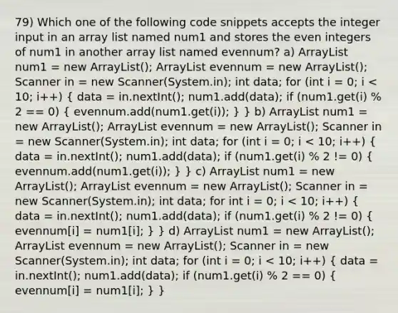 79) Which one of the following code snippets accepts the integer input in an array list named num1 and stores the even integers of num1 in another array list named evennum? a) ArrayList num1 = new ArrayList (); ArrayList evennum = new ArrayList (); Scanner in = new Scanner(System.in); int data; for (int i = 0; i num1 = new ArrayList (); ArrayList evennum = new ArrayList (); Scanner in = new Scanner(System.in); int data; for (int i = 0; i num1 = new ArrayList (); ArrayList evennum = new ArrayList (); Scanner in = new Scanner(System.in); int data; for int i = 0; i num1 = new ArrayList (); ArrayList evennum = new ArrayList (); Scanner in = new Scanner(System.in); int data; for (int i = 0; i < 10; i++) ( data = in.nextInt(); num1.add(data); if (num1.get(i) % 2 == 0) { evennum[i] = num1[i]; ) }