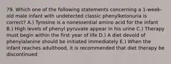 79. Which one of the following statements concerning a 1-week-old male infant with undetected classic phenylketonuria is correct? A.) Tyrosine is a nonessential amino acid for the infant B.) High levels of phenyl pyruvate appear in his urine C.) Therapy must begin within the first year of life D.) A diet devoid of phenylalanine should be initiated immediately E.) When the infant reaches adulthood, it is recommended that diet therapy be discontinued