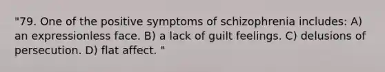 "79. One of the positive symptoms of schizophrenia includes: A) an expressionless face. B) a lack of guilt feelings. C) delusions of persecution. D) flat affect. "