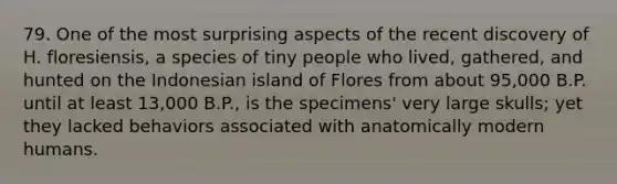 79. One of the most surprising aspects of the recent discovery of H. floresiensis, a species of tiny people who lived, gathered, and hunted on the Indonesian island of Flores from about 95,000 B.P. until at least 13,000 B.P., is the specimens' very large skulls; yet they lacked behaviors associated with anatomically modern humans.