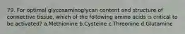 79. For optimal glycosaminoglycan content and structure of connective tissue, which of the following amino acids is critical to be activated? a.Methionine b.Cysteine c.Threonine d.Glutamine