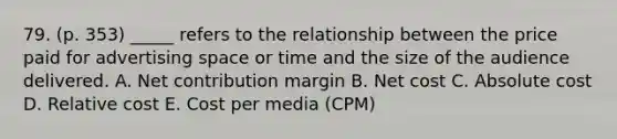 79. (p. 353) _____ refers to the relationship between the price paid for advertising space or time and the size of the audience delivered. A. Net contribution margin B. Net cost C. Absolute cost D. Relative cost E. Cost per media (CPM)