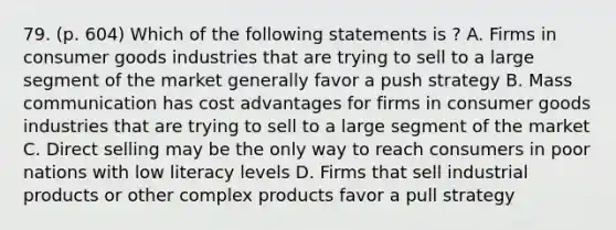 79. (p. 604) Which of the following statements is ? A. Firms in consumer goods industries that are trying to sell to a large segment of the market generally favor a push strategy B. Mass communication has cost advantages for firms in consumer goods industries that are trying to sell to a large segment of the market C. Direct selling may be the only way to reach consumers in poor nations with low literacy levels D. Firms that sell industrial products or other complex products favor a pull strategy