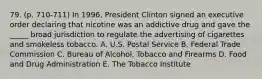 79. (p. 710-711) In 1996, President Clinton signed an executive order declaring that nicotine was an addictive drug and gave the _____ broad jurisdiction to regulate the advertising of cigarettes and smokeless tobacco. A. U.S. Postal Service B. Federal Trade Commission C. Bureau of Alcohol, Tobacco and Firearms D. Food and Drug Administration E. The Tobacco Institute