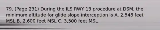 79. (Page 231) During the ILS RWY 13 procedure at DSM, the minimum altitude for glide slope interception is A. 2,548 feet MSL B. 2,600 feet MSL C. 3,500 feet MSL