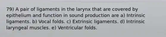 79) A pair of ligaments in the larynx that are covered by epithelium and function in sound production are a) Intrinsic ligaments. b) Vocal folds. c) Extrinsic ligaments. d) Intrinsic laryngeal muscles. e) Ventricular folds.