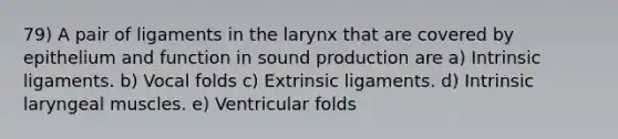 79) A pair of ligaments in the larynx that are covered by epithelium and function in sound production are a) Intrinsic ligaments. b) Vocal folds c) Extrinsic ligaments. d) Intrinsic laryngeal muscles. e) Ventricular folds