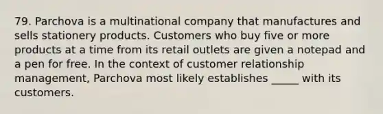 79. Parchova is a multinational company that manufactures and sells stationery products. Customers who buy five or more products at a time from its retail outlets are given a notepad and a pen for free. In the context of customer relationship management, Parchova most likely establishes _____ with its customers.