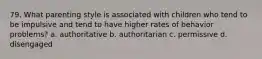 79. What parenting style is associated with children who tend to be impulsive and tend to have higher rates of behavior problems? a. authoritative b. authoritarian c. permissive d. disengaged