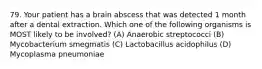 79. Your patient has a brain abscess that was detected 1 month after a dental extraction. Which one of the following organisms is MOST likely to be involved? (A) Anaerobic streptococci (B) Mycobacterium smegmatis (C) Lactobacillus acidophilus (D) Mycoplasma pneumoniae