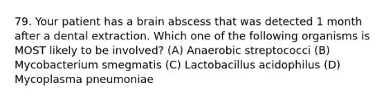 79. Your patient has a brain abscess that was detected 1 month after a dental extraction. Which one of the following organisms is MOST likely to be involved? (A) Anaerobic streptococci (B) Mycobacterium smegmatis (C) Lactobacillus acidophilus (D) Mycoplasma pneumoniae