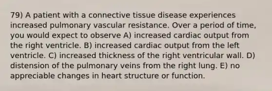 79) A patient with a connective tissue disease experiences increased pulmonary vascular resistance. Over a period of time, you would expect to observe A) increased cardiac output from the right ventricle. B) increased cardiac output from the left ventricle. C) increased thickness of the right ventricular wall. D) distension of the pulmonary veins from the right lung. E) no appreciable changes in heart structure or function.