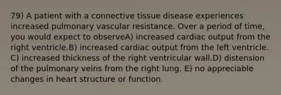 79) A patient with a connective tissue disease experiences increased pulmonary vascular resistance. Over a period of time, you would expect to observeA) increased cardiac output from the right ventricle.B) increased cardiac output from the left ventricle. C) increased thickness of the right ventricular wall.D) distension of the pulmonary veins from the right lung. E) no appreciable changes in heart structure or function.