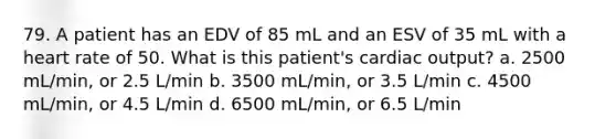 79. A patient has an EDV of 85 mL and an ESV of 35 mL with a heart rate of 50. What is this patient's cardiac output? a. 2500 mL/min, or 2.5 L/min b. 3500 mL/min, or 3.5 L/min c. 4500 mL/min, or 4.5 L/min d. 6500 mL/min, or 6.5 L/min