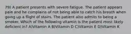 79) A patient presents with severe fatigue. The patient appears pale and he complains of not being able to catch his breath when going up a flight of stairs. The patient also admits to being a smoker. Which of the following vitamin is the patient most likely deficient in? A)Vitamin A B)Vitamin D C)Vitamin E D)Vitamin K