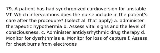 79. A patient has had synchronized cardioversion for unstable VT. Which interventions does the nurse include in the patient's care after the procedure? (select all that apply) a. administer therapeutic hypothermia b. Assess vital signs and the level of consciousness. c. Administer antidysrhythmic drug therapy d. Monitor for dysrhthmias e. Monitor for loss of capture f. Assess for chest burns from electrodes