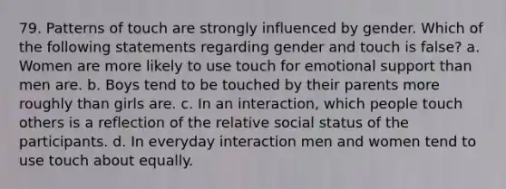 79. Patterns of touch are strongly influenced by gender. Which of the following statements regarding gender and touch is false? a. Women are more likely to use touch for emotional support than men are. b. Boys tend to be touched by their parents more roughly than girls are. c. In an interaction, which people touch others is a reflection of the relative social status of the participants. d. In everyday interaction men and women tend to use touch about equally.