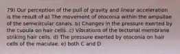 79) Our perception of the pull of gravity and linear acceleration is the result of a) The movement of otoconia within the ampullae of the semicircular canals. b) Changes in the pressure exerted by the cupula on hair cells. c) Vibrations of the tectorial membrane striking hair cells. d) The pressure exerted by otoconia on hair cells of the maculae. e) both C and D