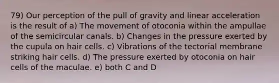 79) Our perception of the pull of gravity and linear acceleration is the result of a) The movement of otoconia within the ampullae of the semicircular canals. b) Changes in the pressure exerted by the cupula on hair cells. c) Vibrations of the tectorial membrane striking hair cells. d) The pressure exerted by otoconia on hair cells of the maculae. e) both C and D