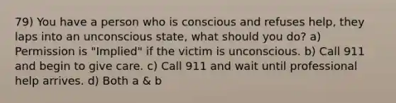 79) You have a person who is conscious and refuses help, they laps into an unconscious state, what should you do? a) Permission is "Implied" if the victim is unconscious. b) Call 911 and begin to give care. c) Call 911 and wait until professional help arrives. d) Both a & b