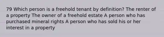 79 Which person is a freehold tenant by definition? The renter of a property The owner of a freehold estate A person who has purchased mineral rights A person who has sold his or her interest in a property