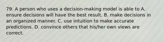 79. A person who uses a decision-making model is able to A. ensure decisions will have the best result. B. make decisions in an organized manner. C. use intuition to make accurate predictions. D. convince others that his/her own views are correct.