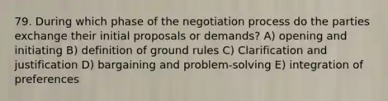 79. During which phase of the <a href='https://www.questionai.com/knowledge/kGa2ixwZ27-negotiation-process' class='anchor-knowledge'>negotiation process</a> do the parties exchange their initial proposals or demands? A) opening and initiating B) definition of ground rules C) Clarification and justification D) bargaining and problem-solving E) integration of preferences