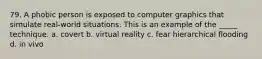 79. A phobic person is exposed to computer graphics that simulate real-world situations. This is an example of the _____ technique. a. covert b. virtual reality c. fear hierarchical flooding d. in vivo