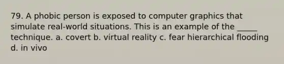 79. A phobic person is exposed to computer graphics that simulate real-world situations. This is an example of the _____ technique. a. covert b. virtual reality c. fear hierarchical flooding d. in vivo