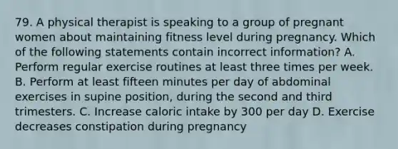 79. A physical therapist is speaking to a group of pregnant women about maintaining fitness level during pregnancy. Which of the following statements contain incorrect information? A. Perform regular exercise routines at least three times per week. B. Perform at least fifteen minutes per day of abdominal exercises in supine position, during the second and third trimesters. C. Increase caloric intake by 300 per day D. Exercise decreases constipation during pregnancy