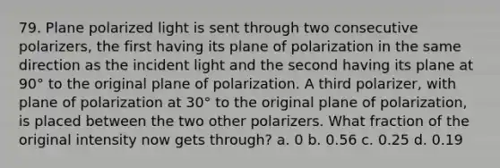 79. Plane polarized light is sent through two consecutive polarizers, the first having its plane of polarization in the same direction as the incident light and the second having its plane at 90° to the original plane of polarization. A third polarizer, with plane of polarization at 30° to the original plane of polarization, is placed between the two other polarizers. What fraction of the original intensity now gets through? a. 0 b. 0.56 c. 0.25 d. 0.19