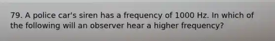 79. A police car's siren has a frequency of 1000 Hz. In which of the following will an observer hear a higher frequency?