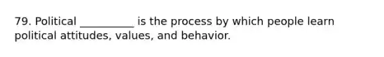 79. Political __________ is the process by which people learn political attitudes, values, and behavior.