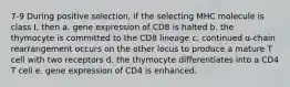 7-9 During positive selection, if the selecting MHC molecule is class I, then a. gene expression of CD8 is halted b. the thymocyte is committed to the CD8 lineage c. continued α-chain rearrangement occurs on the other locus to produce a mature T cell with two receptors d. the thymocyte differentiates into a CD4 T cell e. gene expression of CD4 is enhanced.