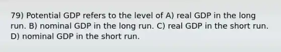 79) Potential GDP refers to the level of A) real GDP in the long run. B) nominal GDP in the long run. C) real GDP in the short run. D) nominal GDP in the short run.