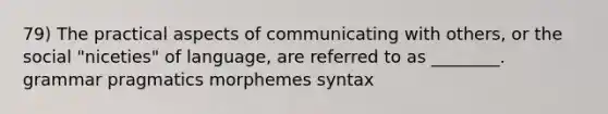 79) The practical aspects of communicating with others, or the social "niceties" of language, are referred to as ________. grammar pragmatics morphemes syntax