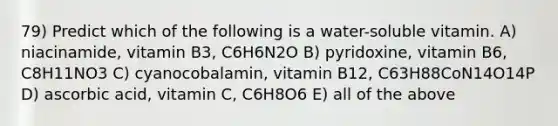 79) Predict which of the following is a water-soluble vitamin. A) niacinamide, vitamin B3, C6H6N2O B) pyridoxine, vitamin B6, C8H11NO3 C) cyanocobalamin, vitamin B12, C63H88CoN14O14P D) ascorbic acid, vitamin C, C6H8O6 E) all of the above