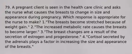 79. A pregnant client is seen in the health care clinic and asks the nurse what causes the breasts to change in size and appearance during pregnancy. Which response is appropriate for the nurse to make? 1."The breasts become stretched because of weight gain." 2."The increased metabolic rate causes the breasts to become larger." 3."The breast changes are a result of the secretion of estrogen and progesterone." 4."Cortisol secreted by the adrenals plays a factor in increasing the size and appearance of the breasts."