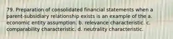 79. Preparation of consolidated financial statements when a parent-subsidiary relationship exists is an example of the a. economic entity assumption. b. relevance characteristic. c. comparability characteristic. d. neutrality characteristic.