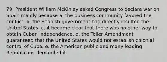 79. President William McKinley asked Congress to declare war on Spain mainly because a. the business community favored the conflict. b. the Spanish government had directly insulted the United States. c. it became clear that there was no other way to obtain Cuban independence. d. the Teller Amendment guaranteed that the United States would not establish colonial control of Cuba. e. the American public and many leading Republicans demanded it.