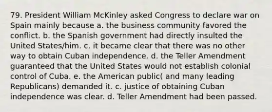 79. President William McKinley asked Congress to declare war on Spain mainly because a. the business community favored the conflict. b. the Spanish government had directly insulted the United States/him. c. it became clear that there was no other way to obtain Cuban independence. d. the Teller Amendment guaranteed that the United States would not establish colonial control of Cuba. e. the American public( and many leading Republicans) demanded it. c. justice of obtaining Cuban independence was clear. d. Teller Amendment had been passed.