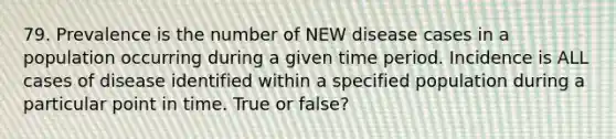 79. Prevalence is the number of NEW disease cases in a population occurring during a given time period. Incidence is ALL cases of disease identified within a specified population during a particular point in time. True or false?