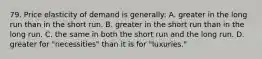 79. Price elasticity of demand is generally: A. greater in the long run than in the short run. B. greater in the short run than in the long run. C. the same in both the short run and the long run. D. greater for "necessities" than it is for "luxuries."