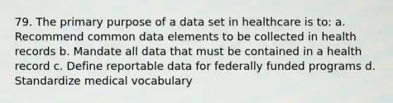 79. The primary purpose of a data set in healthcare is to: a. Recommend common data elements to be collected in health records b. Mandate all data that must be contained in a health record c. Define reportable data for federally funded programs d. Standardize medical vocabulary