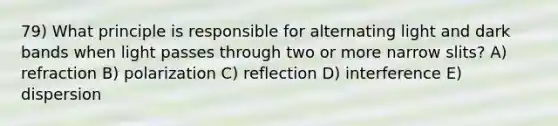 79) What principle is responsible for alternating light and dark bands when light passes through two or more narrow slits? A) refraction B) polarization C) reflection D) interference E) dispersion