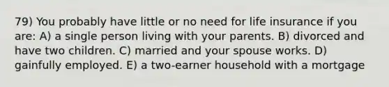 79) You probably have little or no need for life insurance if you are: A) a single person living with your parents. B) divorced and have two children. C) married and your spouse works. D) gainfully employed. E) a two-earner household with a mortgage