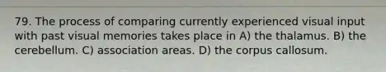 79. The process of comparing currently experienced visual input with past visual memories takes place in A) the thalamus. B) the cerebellum. C) association areas. D) the corpus callosum.